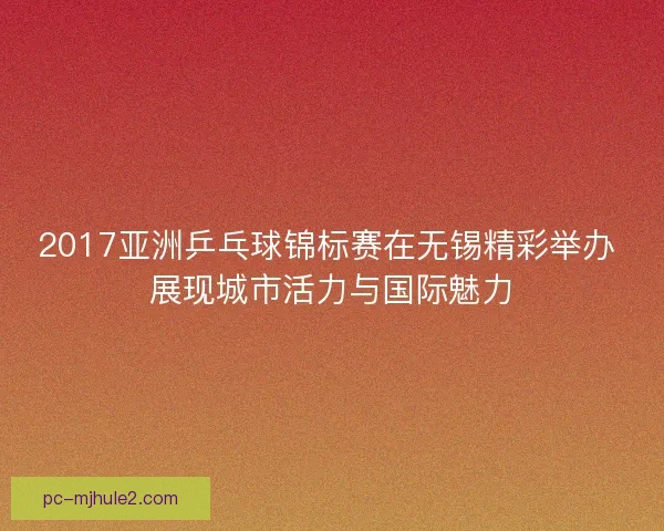 2017亚洲乒乓球锦标赛在无锡精彩举办 展现城市活力与国际魅力