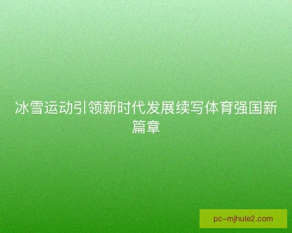 冰雪运动引领新时代发展续写体育强国新篇章