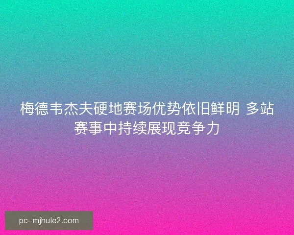 梅德韦杰夫硬地赛场优势依旧鲜明 多站赛事中持续展现竞争力