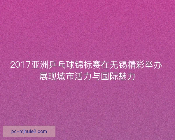 2017亚洲乒乓球锦标赛在无锡精彩举办 展现城市活力与国际魅力