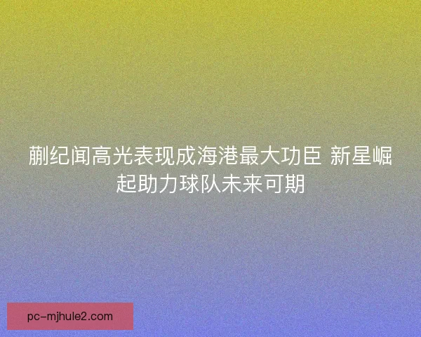 蒯纪闻高光表现成海港最大功臣 新星崛起助力球队未来可期