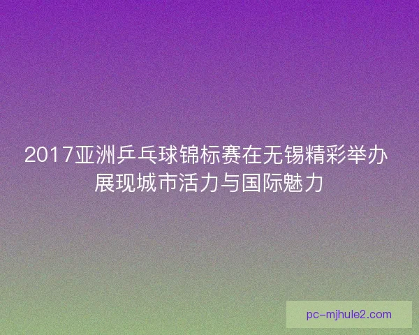 2017亚洲乒乓球锦标赛在无锡精彩举办 展现城市活力与国际魅力