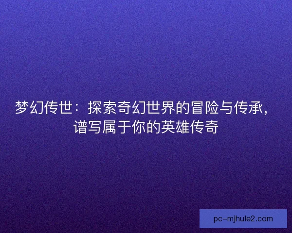 梦幻传世：探索奇幻世界的冒险与传承，谱写属于你的英雄传奇