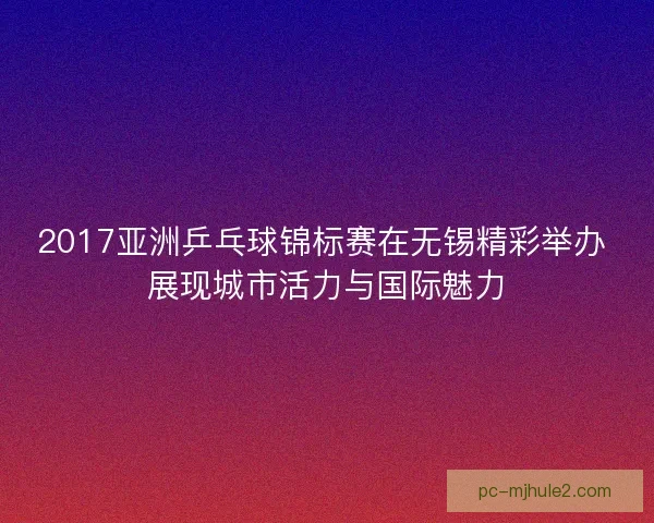 2017亚洲乒乓球锦标赛在无锡精彩举办 展现城市活力与国际魅力 2017亚洲乒乓球锦标赛在无锡精彩举办 展现城市活力与国际魅力
